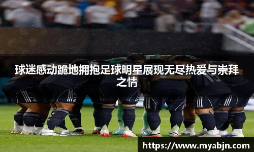 球迷感动跪地拥抱足球明星展现无尽热爱与崇拜之情